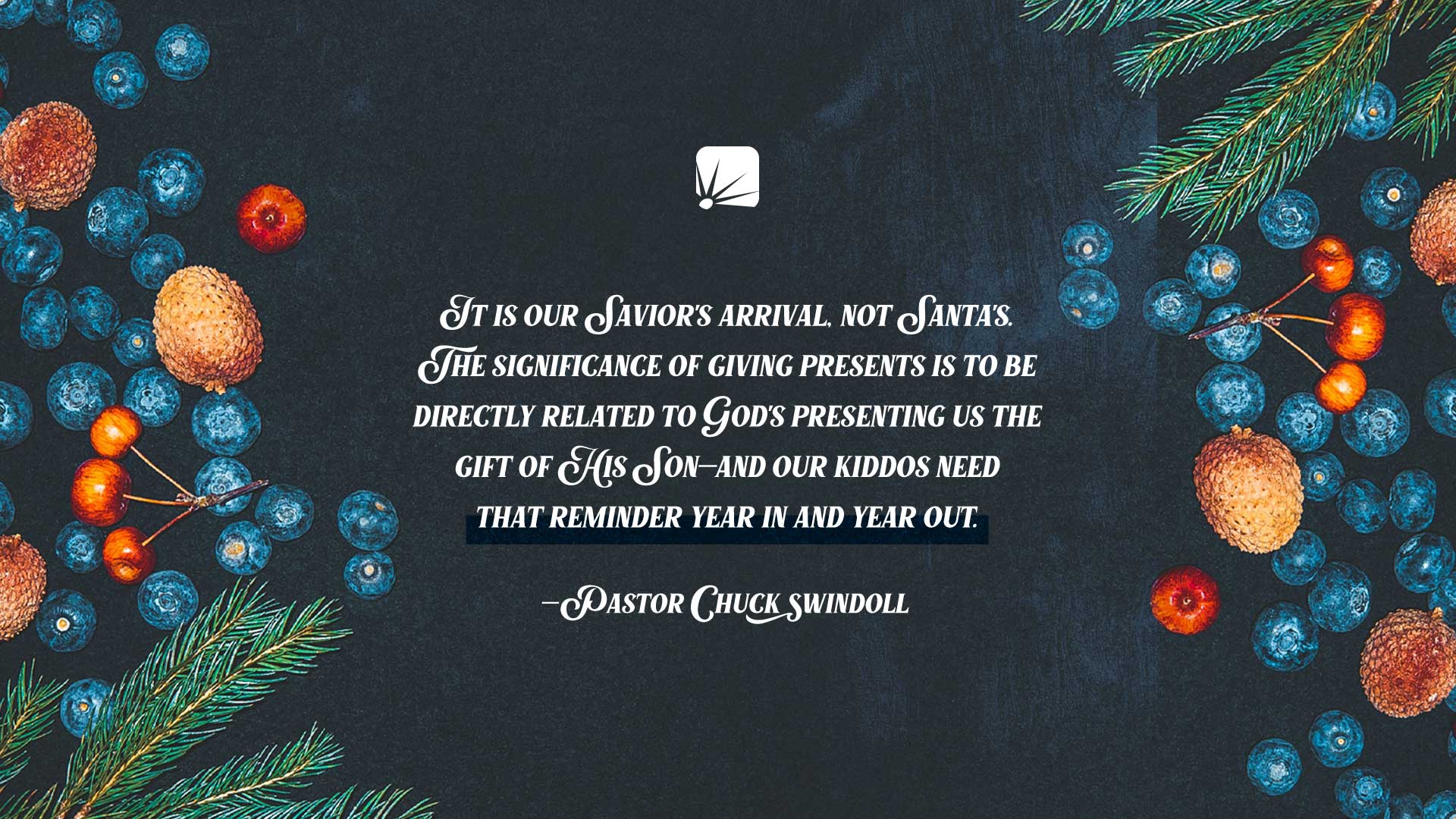 quote: "It is our Savior's arrival, not Santa's. The significance of giving presents is to be directly related to God's presenting us the Gift of His Son—and our kiddos need that reminder year in and year out." —Pastor Chuck Swindoll